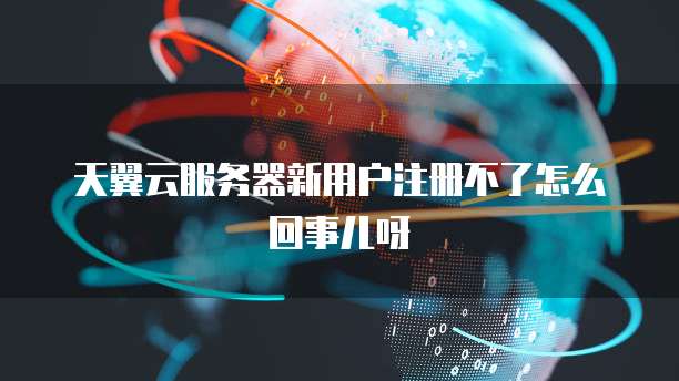 天翼云服务器新用户注册不了怎么回事儿呀