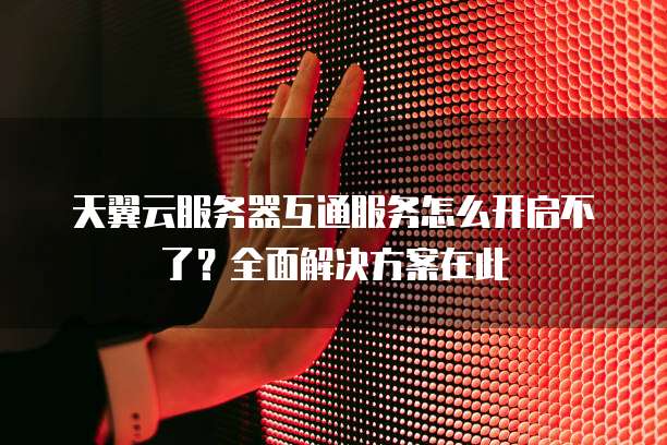 天翼云服务器互通服务怎么开启不了？全面解决方案在此