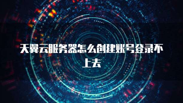天翼云服务器怎么创建账号登录不上去