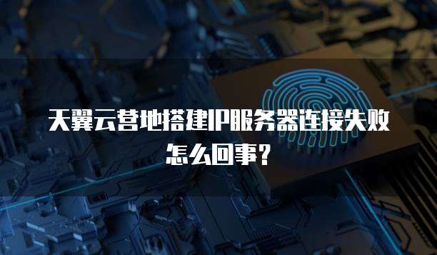 天翼云营地搭建IP服务器连接失败怎么回事？