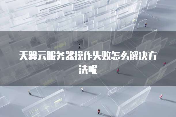 天翼云服务器操作失败怎么解决方法呢