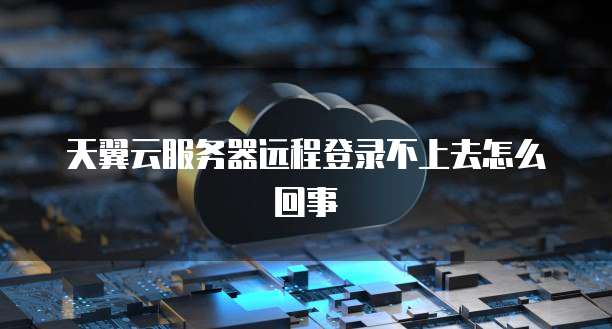 天翼云服务器远程登录不上去怎么回事