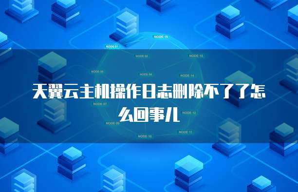 天翼云主机操作日志删除不了了怎么回事儿