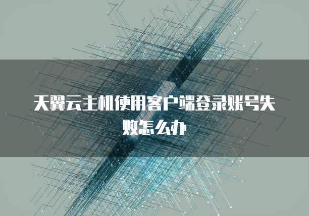 天翼云主机使用客户端登录账号失败怎么办