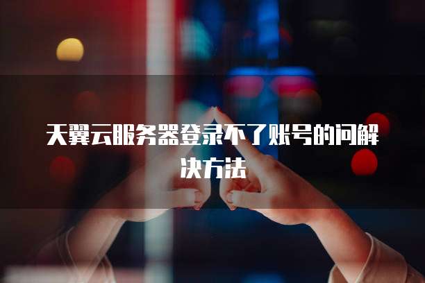 天翼云服务器登录不了账号的问解决方法