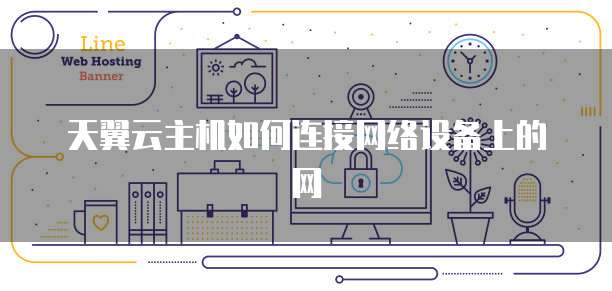 天翼云主机如何连接网络设备上的网