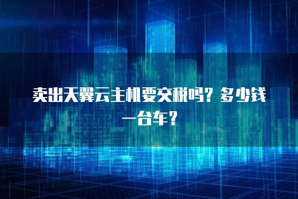 卖出天翼云主机要交税吗？多少钱一台车？