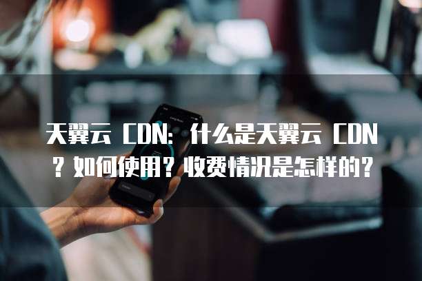 天翼云 CDN：什么是天翼云 CDN？如何使用？收费情况是怎样的？