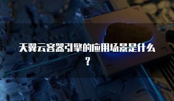 天翼云容器引擎的应用场景是什么？