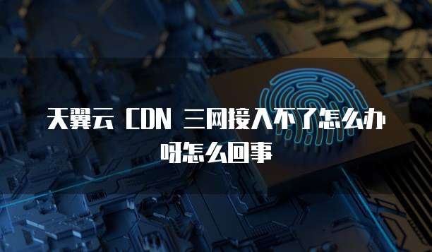 天翼云 CDN 三网接入不了怎么办呀怎么回事