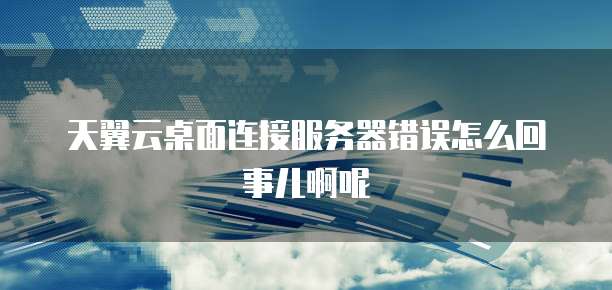 天翼云桌面连接服务器错误怎么回事儿啊呢