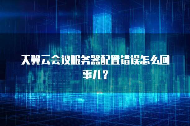 天翼云会议服务器配置错误怎么回事儿？