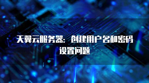 天翼云服务器：创建用户名和密码设置问题