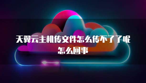 天翼云主机传文件怎么传不了了呢怎么回事