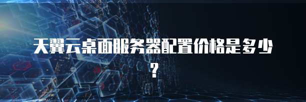 天翼云桌面服务器配置价格是多少？
