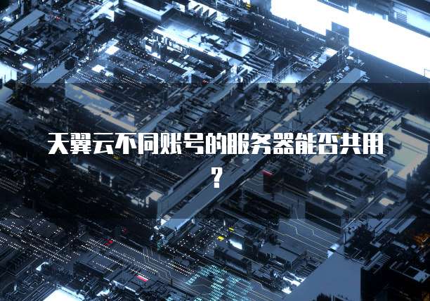 天翼云不同账号的服务器能否共用？
