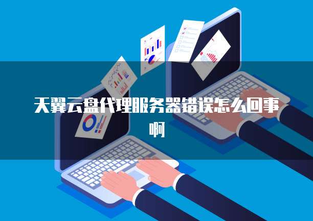 天翼云盘代理服务器错误怎么回事啊