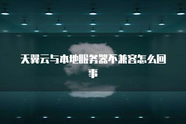 天翼云与本地服务器不兼容怎么回事