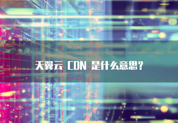 天翼云 CDN 是什么意思？