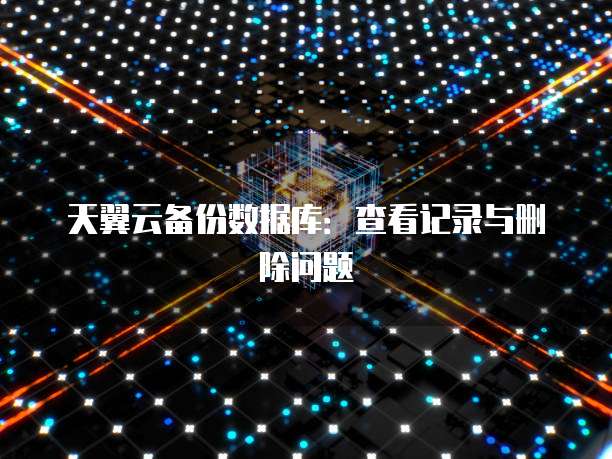 天翼云备份数据库：查看记录与删除问题