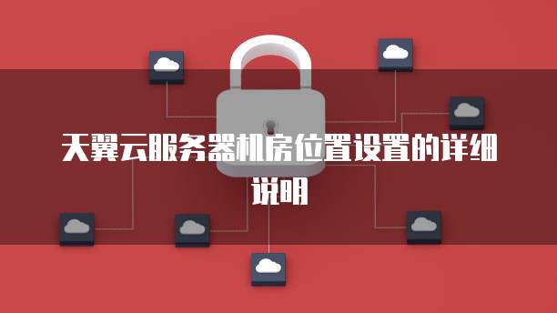 天翼云服务器机房位置设置的详细说明