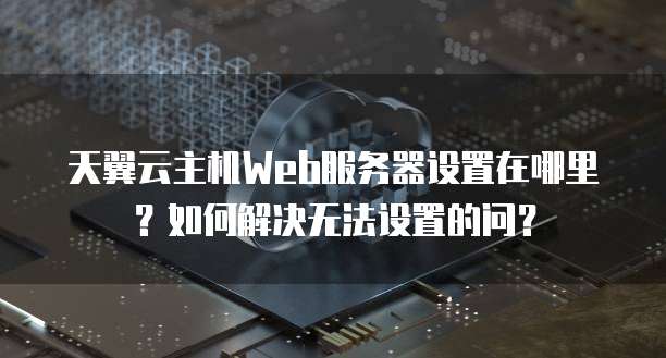 天翼云主机Web服务器设置在哪里？如何解决无法设置的问？