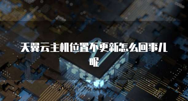 天翼云主机位置不更新怎么回事儿呢