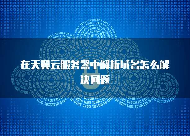 在天翼云服务器中解析域名怎么解决问题