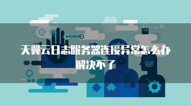 天翼云日志服务器连接异常怎么办解决不了