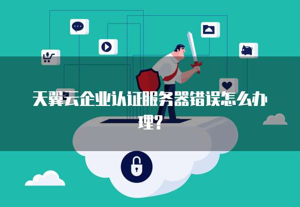 天翼云企业认证服务器错误怎么办理？