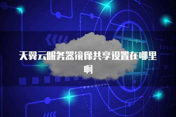 天翼云服务器镜像共享设置在哪里啊