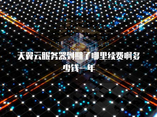 天翼云服务器到期了哪里续费啊多少钱一年
