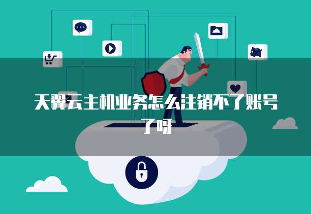 天翼云主机业务怎么注销不了账号了呀
