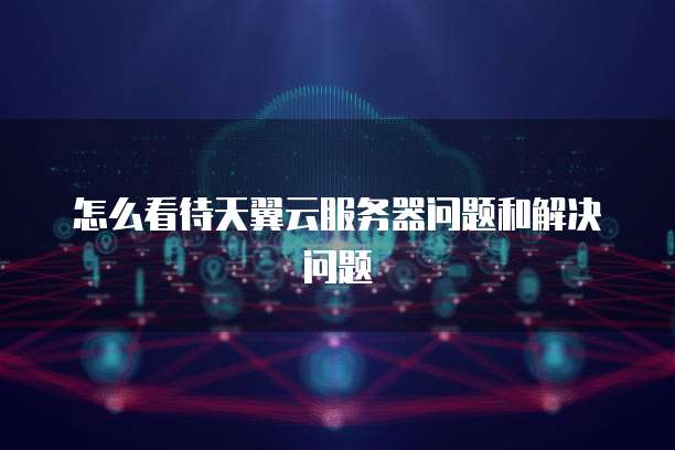 怎么看待天翼云服务器问题和解决问题