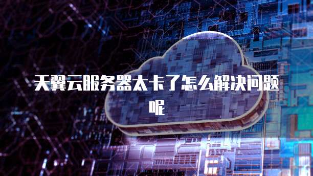 天翼云服务器太卡了怎么解决问题呢
