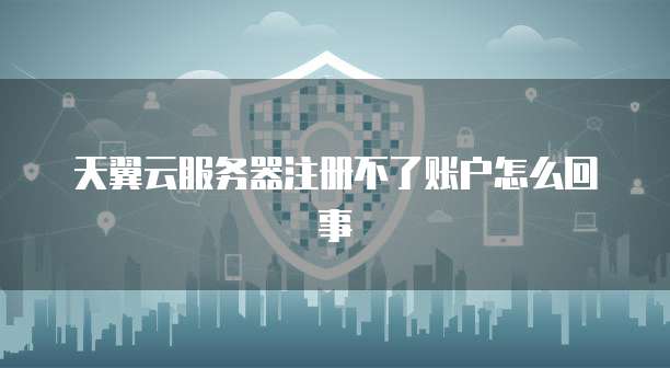 天翼云服务器注册不了账户怎么回事