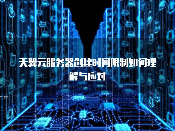 天翼云服务器创建时间限制如何理解与应对