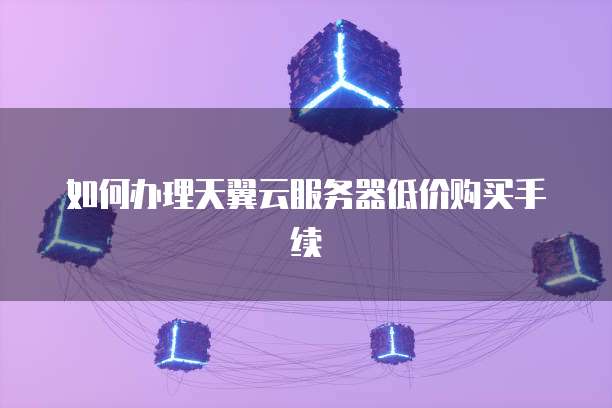 如何办理天翼云服务器低价购买手续