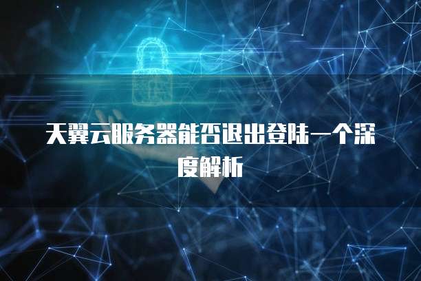 天翼云服务器能否退出登陆一个深度解析