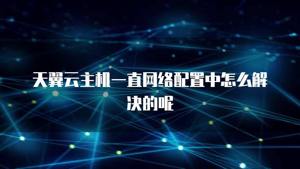 天翼云主机一直网络配置中怎么解决的呢