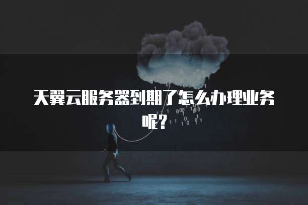 天翼云服务器到期了怎么办理业务呢？