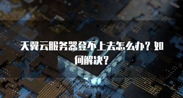 天翼云服务器登不上去怎么办？如何解决？