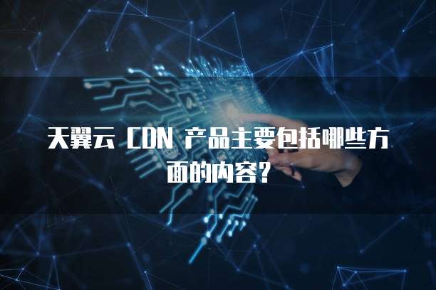 天翼云 CDN 产品主要包括哪些方面的内容？