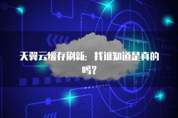 天翼云缓存刷新：找谁知道是真的吗？