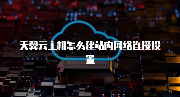 天翼云主机怎么建站内网络连接设置