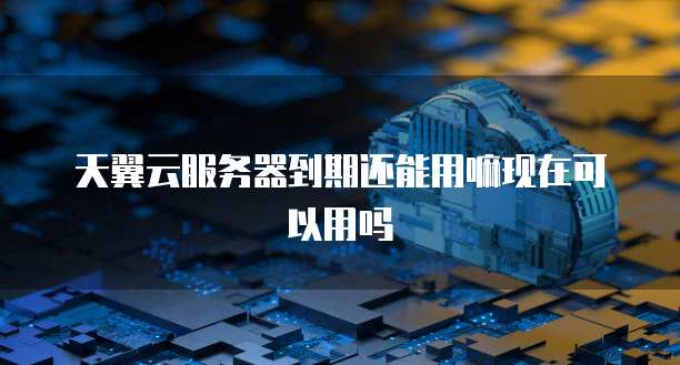 天翼云服务器到期还能用嘛现在可以用吗