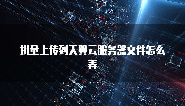 批量上传到天翼云服务器文件怎么弄