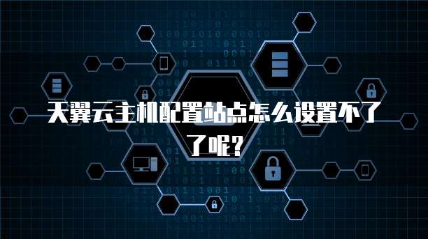 天翼云主机配置站点怎么设置不了了呢？