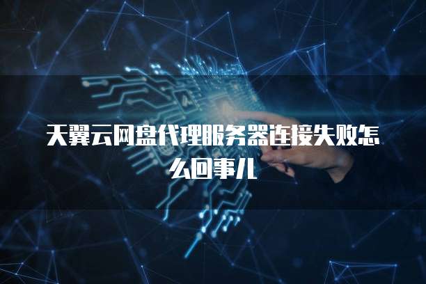 天翼云网盘代理服务器连接失败怎么回事儿