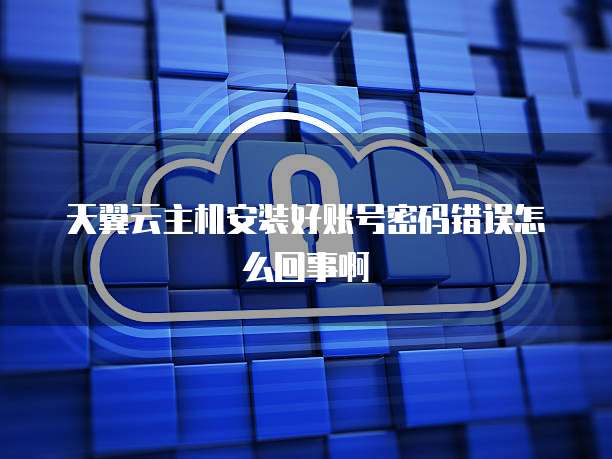 天翼云主机安装好账号密码错误怎么回事啊